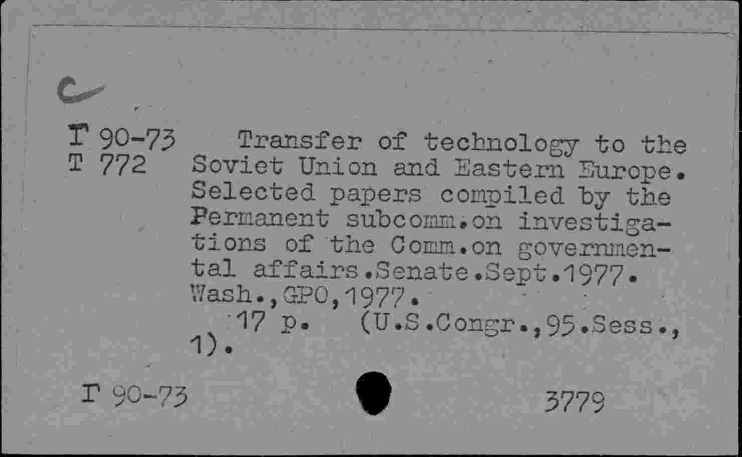 ﻿r 90-75
T 772
Transfer of technology to the Soviet Union and Eastern Europe. Selected papers compiled hy the Permanent subcomm.on investigations of the Comm.on governmental affairs.Senate.Sept.1977. Wash., GPO,1977.
17 p. 1).
(U.S.Congr.,95.Sess.,
r 90-75
3779